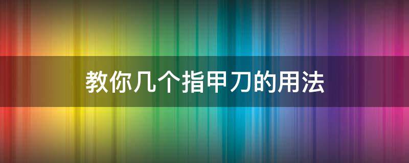 教你幾個指甲刀的用法（指甲刀的用法大全）