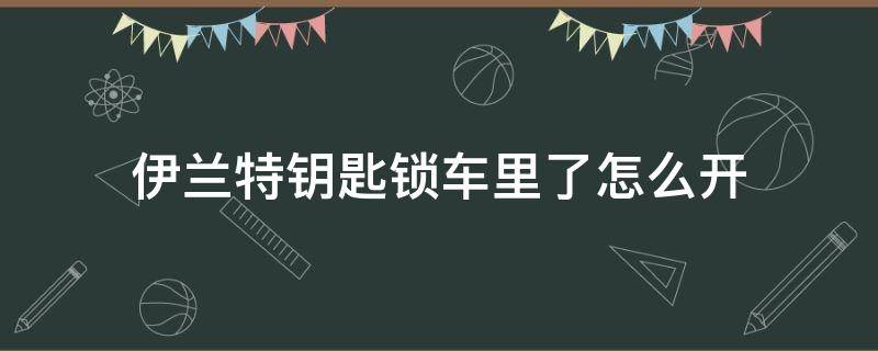 伊兰特钥匙锁车里了怎么开（伊兰特车钥匙锁在车里了怎么开锁）