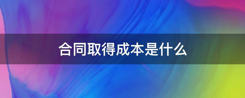 合同取得成本是什么（合同取得成本是什么科目）