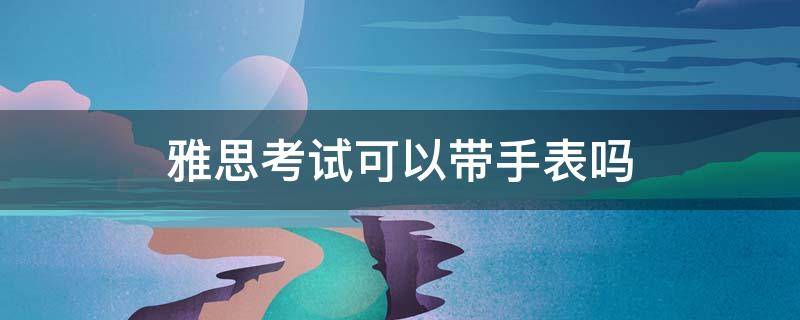 雅思考试可以带手表吗 考雅思能带手表吗