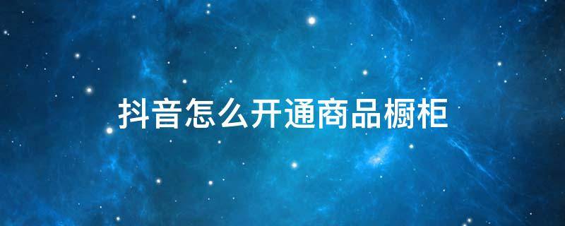 抖音怎么开通商品橱柜（抖音如何开通商品橱柜）