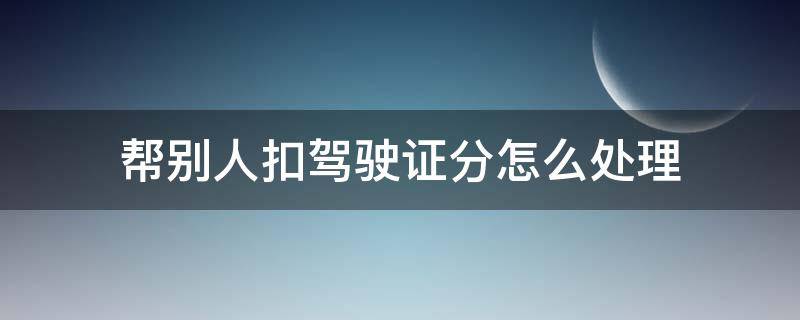 幫別人扣駕駛證分怎么處理 幫別人扣駕駛證分怎么處罰