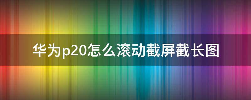 华为p20怎么滚动截屏截长图 华为mate20滚动截屏截屏长图怎么弄