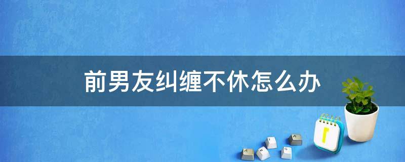 前男友糾纏不休怎么辦（前男友一直糾纏不休怎么辦）