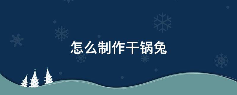 怎么制作干锅兔 干锅兔的制作