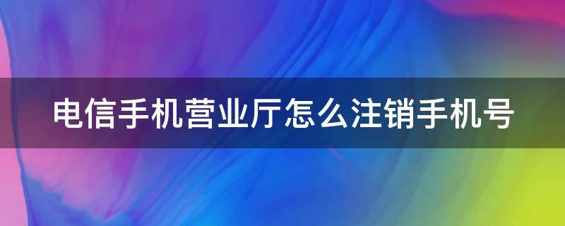 電信手機營業(yè)廳怎么注銷手機號（電信手機營業(yè)廳怎么注銷手機號多久生效）