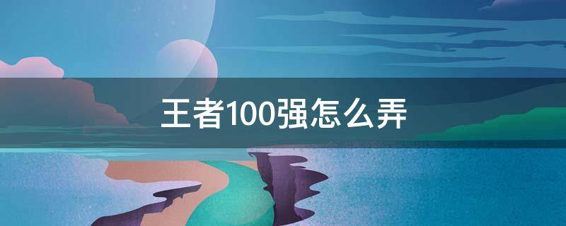 王者100强怎么弄（王者怎么得100强）