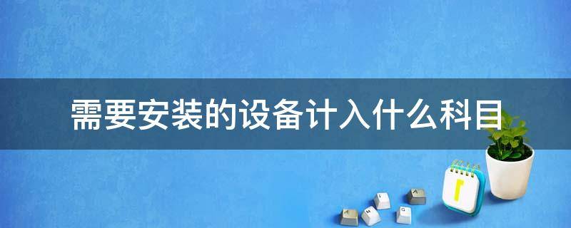 需要安装的设备计入什么科目 购入需要安装的设备计入什么科目