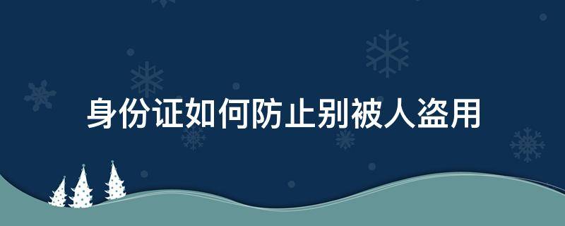 身份证如何防止别被人盗用（如何处理身份证以防他人盗用）