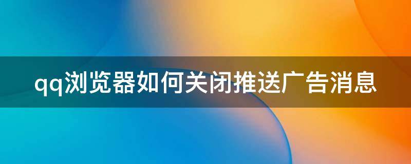 qq浏览器如何关闭推送广告消息 qq浏览器如何关闭推送广告消息通知