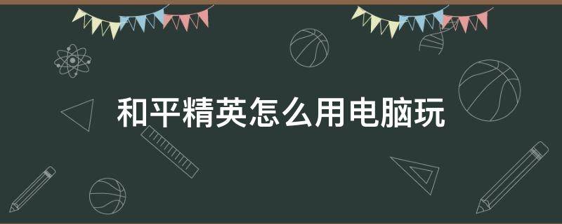 和平精英怎么用电脑玩 和平精英怎么用电脑玩的灵敏度