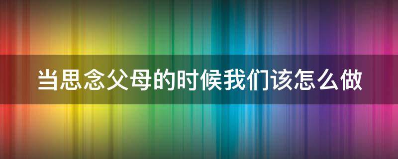 当思念父母的时候我们该怎么做 当思念父母的时候我们该怎么做作文