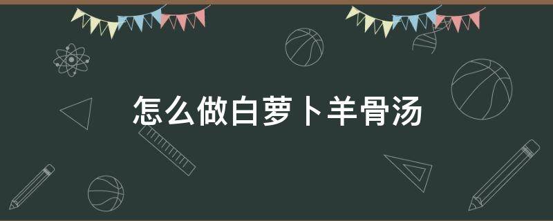 怎么做白萝卜羊骨汤 羊肉白萝卜汤怎么做