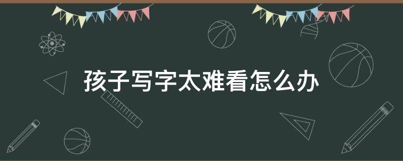 孩子写字太难看怎么办 四年级孩子写字太难看怎么办