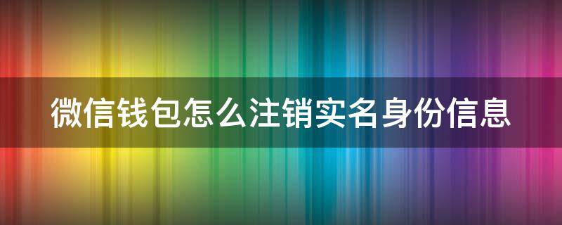 微信钱包怎么注销实名身份信息 微信钱包怎么注销实名身份信息更改