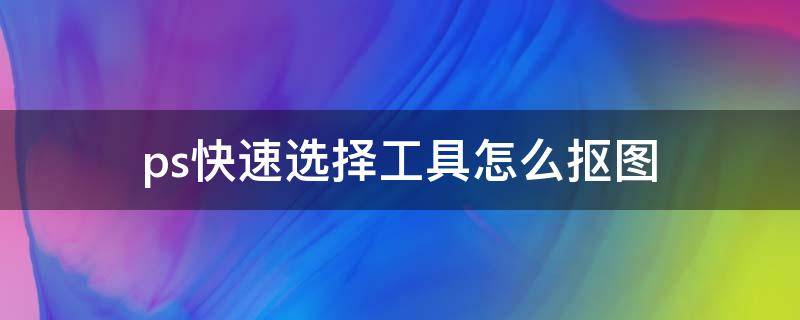 ps快速选择工具怎么抠图 ps快速选择工具怎么抠图用到调整边缘