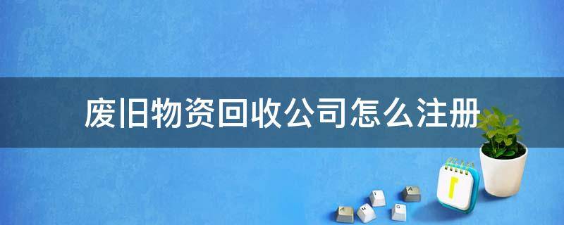 废旧物资回收公司怎么注册 如何注册废旧物资回收公司