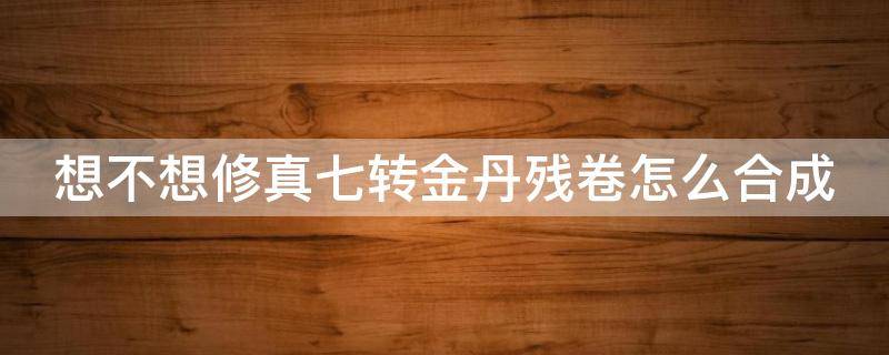 想不想修真七转金丹残卷怎么合成（想不想修真的七转金丹残卷怎么获得）