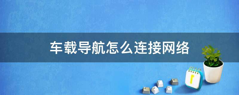 车载导航怎么连接网络 车载导航怎么设置网络连接