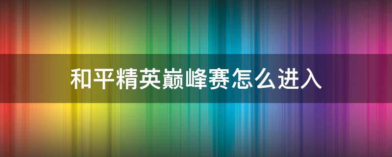 和平精英巅峰赛怎么进入（和平精英巅峰赛怎么进入比赛）