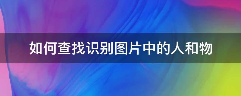 如何查找识别图片中的人和物 怎么识别图片找图片