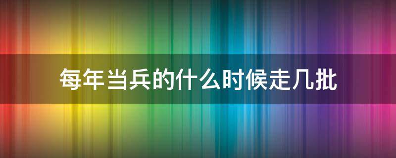 每年当兵的什么时候走几批（当兵是每年几月份走）