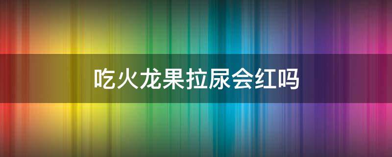 吃火龙果拉尿会红吗（吃火龙果会拉红色尿吗?）