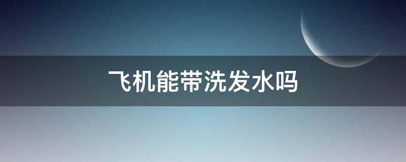 飞机能带洗发水吗（乘坐飞机能带洗发水吗）