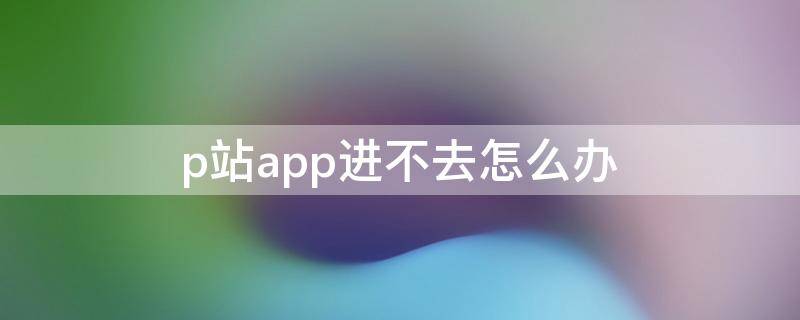 p站app進(jìn)不去怎么辦（p站app進(jìn)不去怎么辦2021）