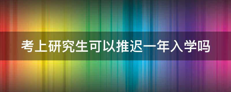 考上研究生可以推迟一年入学吗（考上研究生可以推迟一年入学吗）