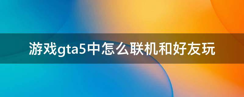 游戏gta5中怎么联机和好友玩（gta5怎样和好友联机）