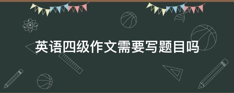 英語四級(jí)作文需要寫題目嗎（寫英語四級(jí)作文要寫題目嗎）