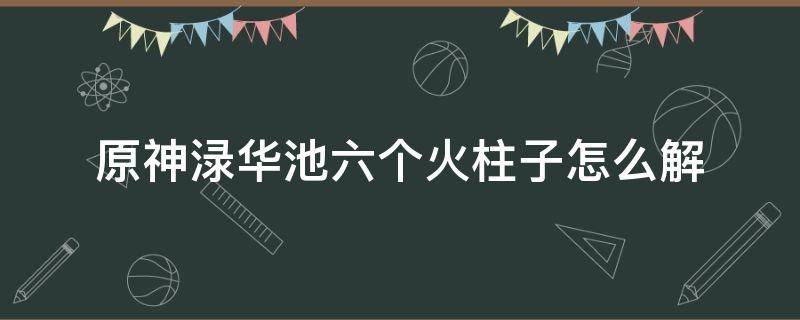 原神渌华池六个火柱子怎么解（原神渌华池九个火柱子怎么解）