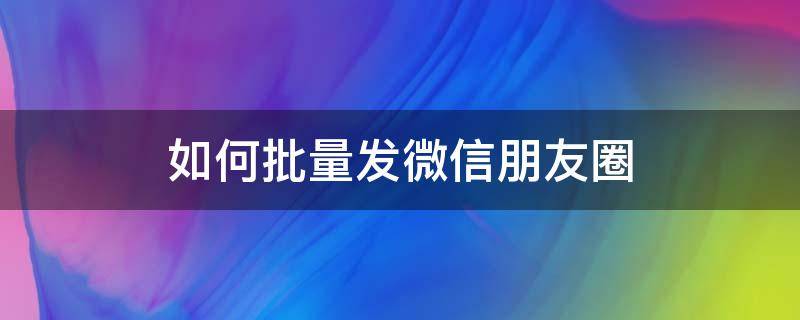 如何批量发微信朋友圈（朋友圈怎么批量转发朋友圈）