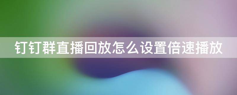 釘釘群直播回放怎么設(shè)置倍速播放 釘釘群直播回放可以倍速嗎