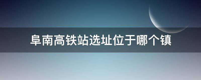 阜南高鐵站選址位于哪個(gè)鎮(zhèn) 阜南高鐵站設(shè)在哪