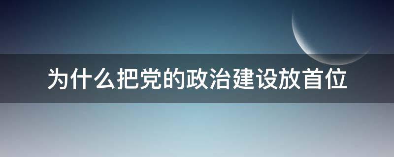 为什么把党的政治建设放首位（为什么要把党的政治建设放首位）