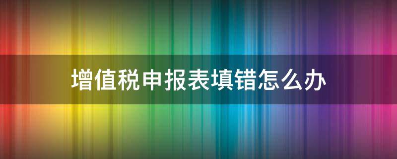 增值税申报表填错怎么办 增值税申报表填错了怎么办