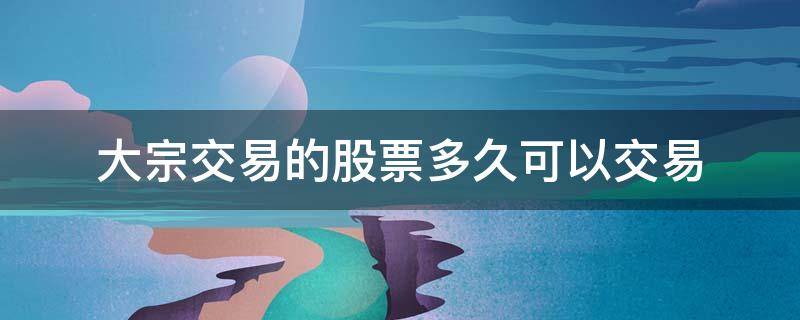 大宗交易的股票多久可以交易 股票大宗买卖 多久可以交易