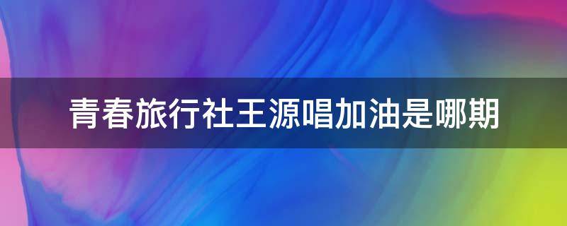 青春旅行社王源唱加油是哪期（青春旅社王源感冒是哪一期）