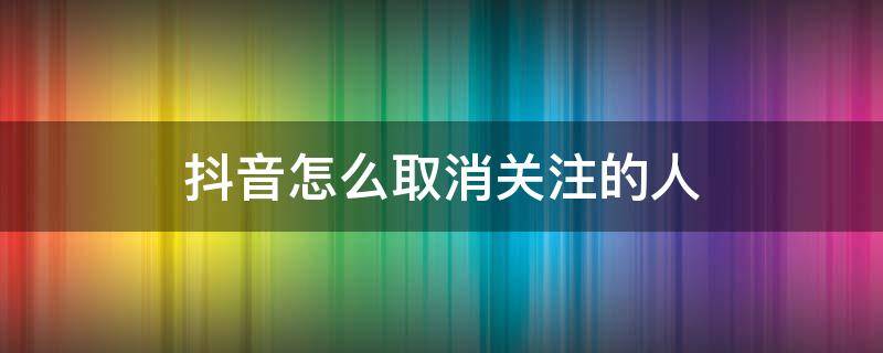 抖音怎么取消关注的人 抖音怎么取消关注的人,取消后对方能知道么