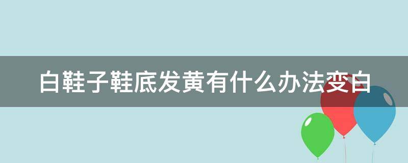 白鞋子鞋底發(fā)黃有什么辦法變白（白鞋子鞋底變黃怎么辦）