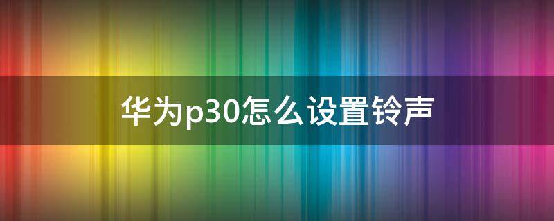 华为p30怎么设置铃声 华为p30怎么设置铃声渐渐变大