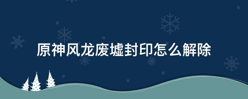 原神风龙废墟封印怎么解除 原神风龙废墟封印怎么解除位置