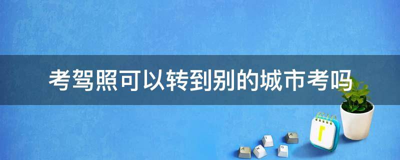 考駕照可以轉(zhuǎn)到別的城市考嗎 考駕照可以轉(zhuǎn)到別的城市考嗎多少錢