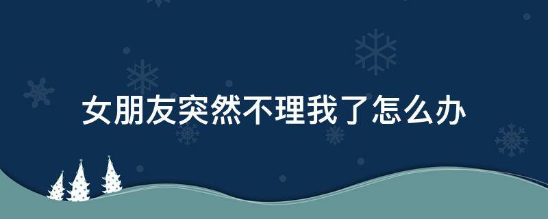 女朋友突然不理我了怎么办（女朋友突然不理我了怎么办怎么回答）