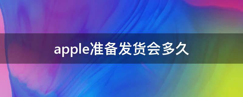 apple准备发货会多久（apple准备发货后多久发货）