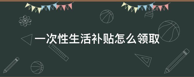 一次性生活补贴怎么领取（一次性领取生活补助）