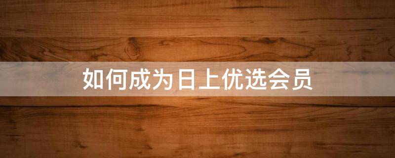 如何成为日上优选会员 日上优选会员权益