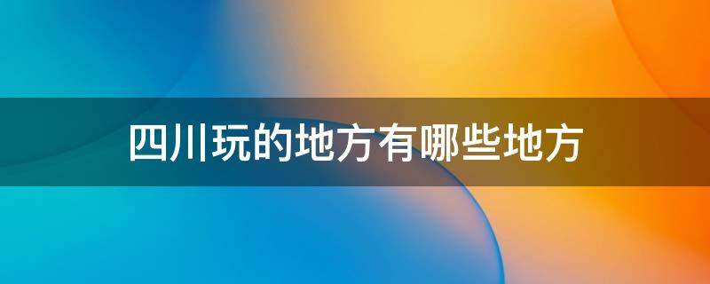 四川玩的地方有哪些地方 四川有哪些好玩地方